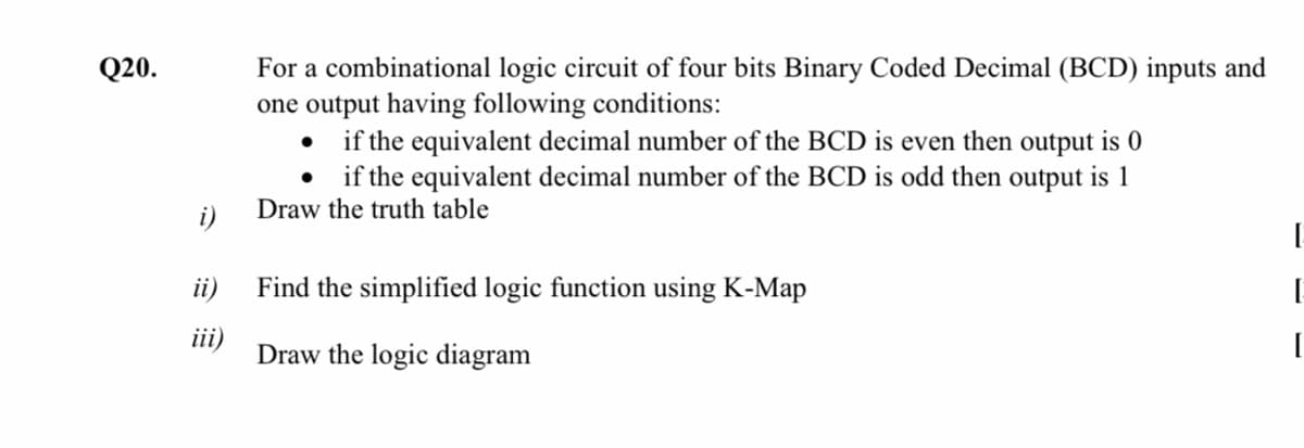 For a combinational logic circuit of four bits Binary Coded Decimal (BCD) inputs and
one output having following conditions:
• if the equivalent decimal number of the BCD is even then output is 0
• if the equivalent decimal number of the BCD is odd then output is 1
Draw the truth table
Q20.
i)
ii)
Find the simplified logic function using K-Map
iii)
Draw the logic diagram
