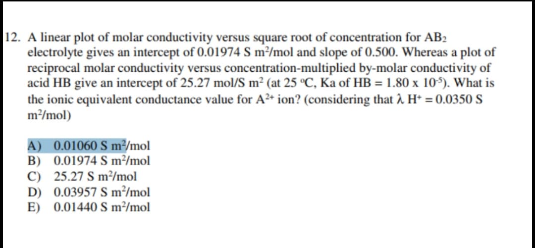 12. A linear plot of molar conductivity versus square root of concentration for AB2
electrolyte gives an intercept of 0.01974 S m²/mol and slope of 0.500. Whereas a plot of
reciprocal molar conductivity versus concentration-multiplied by-molar conductivity of
acid HB give an intercept of 25.27 mol/S m² (at 25 °C, Ka of HB = 1.80 x 10). What is
the ionic equivalent conductance value for A²* ion? (considering that î. H* = 0.0350 S
m/mol)
A) 0.01060 S m²/mol
B) 0.01974 S m²/mol
C) 25.27 S m²/mol
D) 0.03957 S m²/mol
E) 0.01440 S m²/mol
