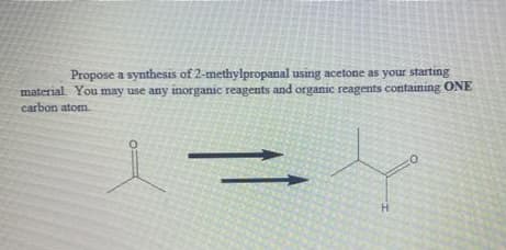 Propose a synthesis of 2-methylpropanal using acetone as your starting
material. You may use any inorganic reagents and organic reagents containing ONE
carbon atom.
