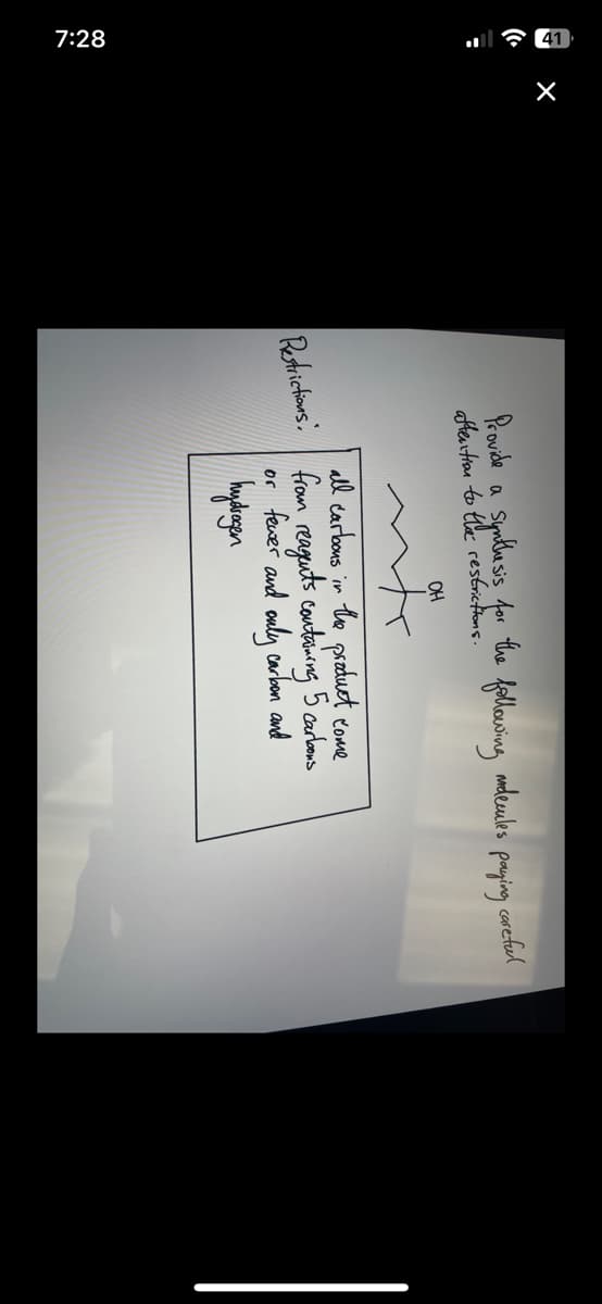 7:28
X
Provide a synthesis for the
aftention to the restrictions.
Restrictions:
OH
w
following
mdecules paying
all carbons in the product come
from reagents containing 5 carbons
or fewer and only carbon and
hydrogen
careful