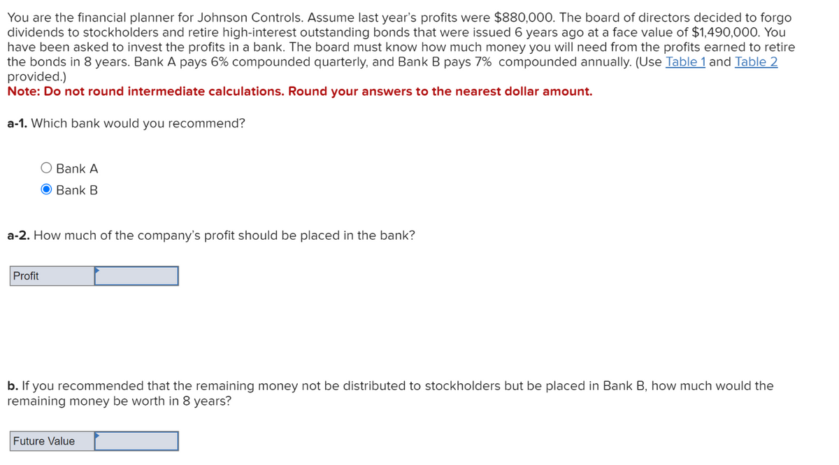 You are the financial planner for Johnson Controls. Assume last year's profits were $880,000. The board of directors decided to forgo
dividends to stockholders and retire high-interest outstanding bonds that were issued 6 years ago at a face value of $1,490,000. You
have been asked to invest the profits in a bank. The board must know how much money you will need from the profits earned to retire
the bonds in 8 years. Bank A pays 6% compounded quarterly, and Bank B pays 7% compounded annually. (Use Table 1 and Table 2
provided.)
Note: Do not round intermediate calculations. Round your answers to the nearest dollar amount.
a-1. Which bank would you recommend?
Bank A
Bank B
a-2. How much of the company's profit should be placed in the bank?
Profit
b. If you recommended that the remaining money not be distributed to stockholders but be placed in Bank B, how much would the
remaining money be worth in 8 years?
Future Value