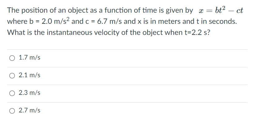 The position of an object as a function of time is given by x = bt?
where b = 2.0O m/s? and c = 6.7 m/s and x is in meters and t in seconds.
ct
-
What is the instantaneous velocity of the object when t=2.2 s?
O 1.7 m/s
O 2.1 m/s
O 2.3 m/s
O 2.7 m/s
