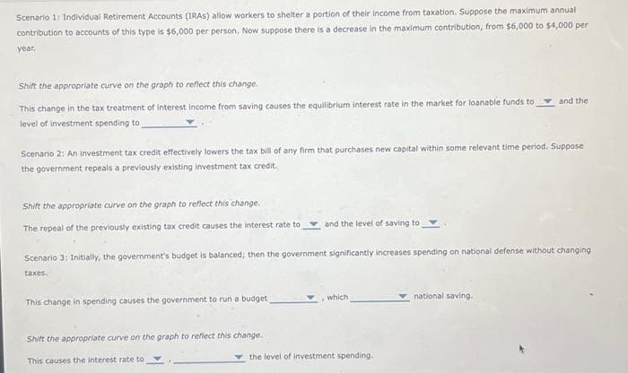 Scenario 1: Individual Retirement Accounts (IRAS) allow workers to shelter a portion of their income from taxation. Suppose the maximum annual
contribution to accounts of this type is $6,000 per person. Now suppose there is a decrease in the maximum contribution, from $6,000 to $4,000 per
year.
Shift the appropriate curve on the graph to reflect this change.
This change in the tax treatment of interest income from saving causes the equilibrium interest rate in the market for loanable funds to
level of investment spending to
Scenario 2: An Investment tax credit effectively lowers the tax bill of any firm that purchases new capital within some relevant time period. Suppose
the government repeals a previously existing investment tax credit.
Shift the appropriate curve on the graph to reflect this change.
The repeal of the previously existing tax credit causes the interest rate to
This change in spending causes the government to run a budget,
and the level of saving to
Scenario 3: Initially, the government's budget is balanced; then the government significantly increases spending on national defense without changing
taxes.
Shift the appropriate curve on the graph to reflect this change.
This causes the interest rate to
which
and the
the level of investment spending.
national saving.