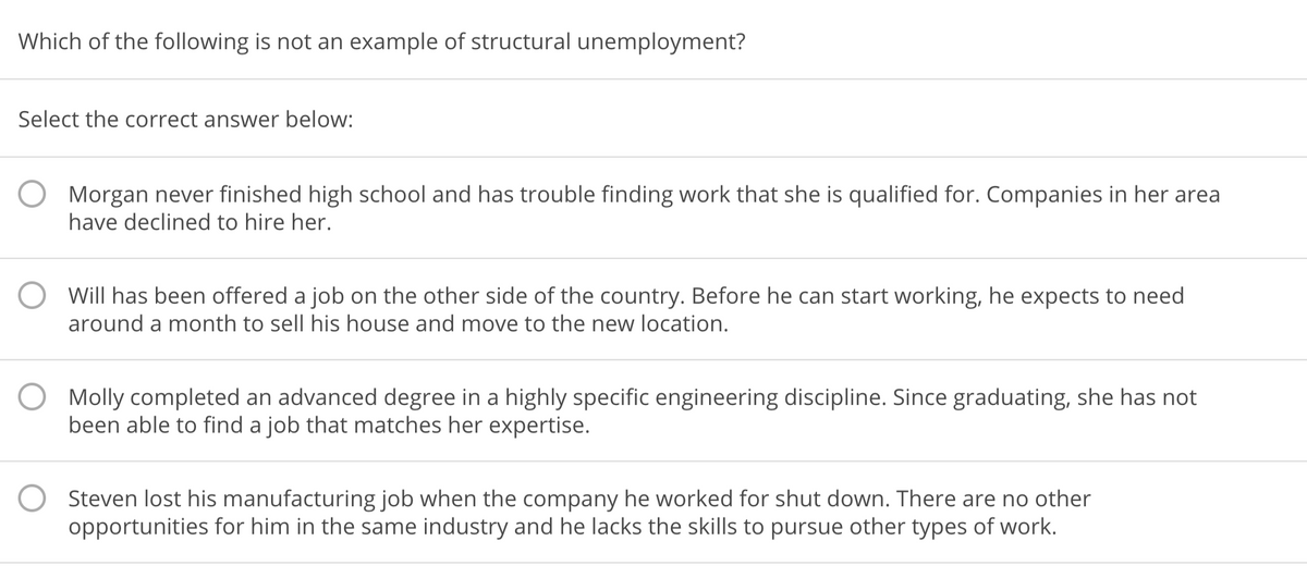 Which of the following is not an example of structural unemployment?
Select the correct answer below:
Morgan never finished high school and has trouble finding work that she is qualified for. Companies in her area
have declined to hire her.
Will has been offered a job on the other side of the country. Before he can start working, he expects to need
around a month to sell his house and move to the new location.
Molly completed an advanced degree in a highly specific engineering discipline. Since graduating, she has not
been able to find a job that matches her expertise.
Steven lost his manufacturing job when the company he worked for shut down. There are no other
opportunities for him in the same industry and he lacks the skills to pursue other types of work.