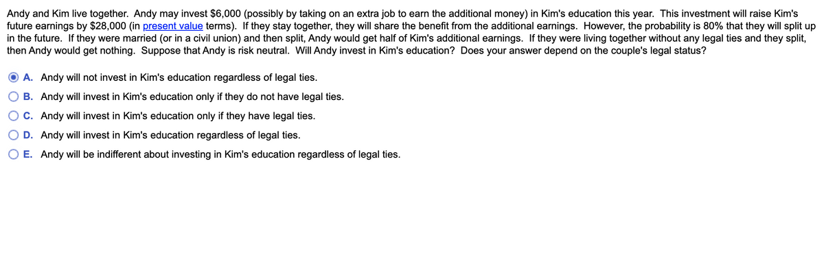 Andy and Kim live together. Andy may invest $6,000 (possibly by taking on an extra job to earn the additional money) in Kim's education this year. This investment will raise Kim's
future earnings by $28,000 (in present value terms). If they stay together, they will share the benefit from the additional earnings. However, the probability is 80% that they will split up
in the future. If they were married (or in a civil union) and then split, Andy would get half of Kim's additional earnings. If they were living together without any legal ties and they split,
then Andy would get nothing. Suppose that Andy is risk neutral. Will Andy invest in Kim's education? Does your answer depend on the couple's legal status?
A. Andy will not invest in Kim's education regardless of legal ties.
B. Andy will invest in Kim's education only if they do not have legal ties.
C. Andy will invest in Kim's education only if they have legal ties.
D. Andy will invest in Kim's education regardless of legal ties.
E. Andy will be indifferent about investing in Kim's education regardless of legal ties.