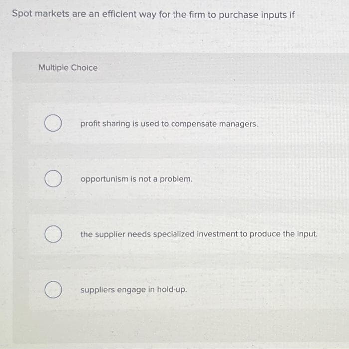 Spot markets are an efficient way for the firm to purchase inputs if
Multiple Choice
O
profit sharing is used to compensate managers.
opportunism is not a problem.
the supplier needs specialized investment to produce the input.
suppliers engage in hold-up.