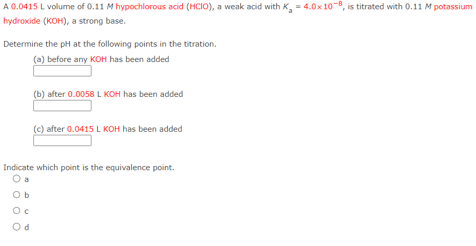 A 0.0415 L volume of 0.11 M hypochlorous acid (HCIO), a weak acid with K₂ = 4.0x108, is titrated with 0.11 M potassium
a
hydroxide (KOH), a strong base.
Determine the pH at the following points in the titration.
(a) before any KOH has been added
с
(b) after 0.0058 L KOH has been added
Indicate which point is the equivalence point.
O a
b
Od
(c) after 0.0415 L KOH has been added