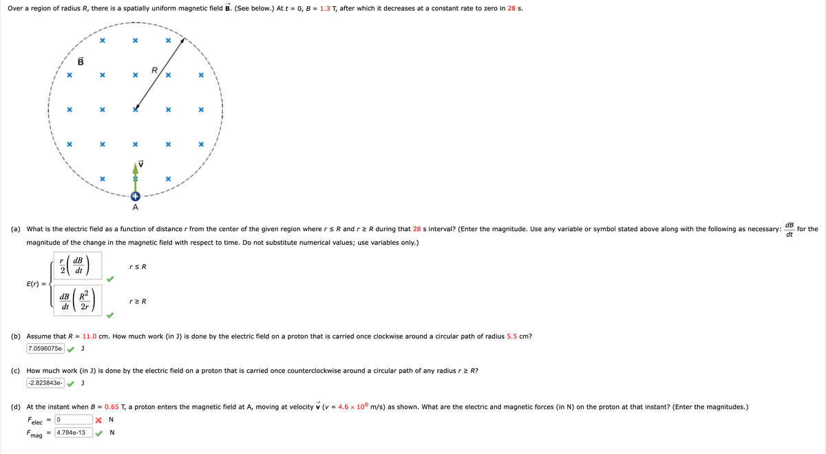 Over a region of radius R, there is a spatially uniform magnetic field B. (See below.) At t = 0, B = 1.3 T, after which it decreases at a constant rate to zero in 28 s.
E(r) =
(
r
dB
7.0596075e.
=
dt
dB R²
dt 2r
~
(a) What is the electric field as a function of distance r from the center of the given region where r ≤ R and r≥ R during that 28 s interval? (Enter the magnitude. Use any variable or symbol stated above along with the following as necessary:
magnitude of the change in the magnetic field with respect to time. Do not substitute numerical values; use variables only.)
X
X
X
A
4.784e-13
r≤ R
R
r≥ R
X
X
x
(b) Assume that R = 11.0 cm. How much work (in J) is done by the electric field on a proton that is carried once clockwise around a circular path of radius 5.5 cm?
J
x
(d) At the instant when B = 0.65 T, a proton enters the magnetic field at A, moving at velocity v (v = 4.6 × 106 m/s) as shown. What are the electric and magnetic forces (in N) on the proton at that instant? (Enter the magnitudes.)
X N
0
F
elec
N
Fmag
(c) How much work (in J) is done by the electric field on a proton that is carried once counterclockwise around a circular path of any radius r > R?
-2.823843e-
J
dB
dt
for the