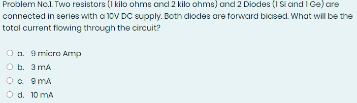 Problem No.1. Two resistors (1 kilo ohms and 2 kilo ohms) and 2 Diodes (1 Si and 1 Ge) are
connected in series with a 10V DC supply. Both diodes are forward biased. What will be the
total current flowing through the circuit?
O a. 9 micro Amp
O b. 3 mA
O c. 9 mA
O d. 10 mA
