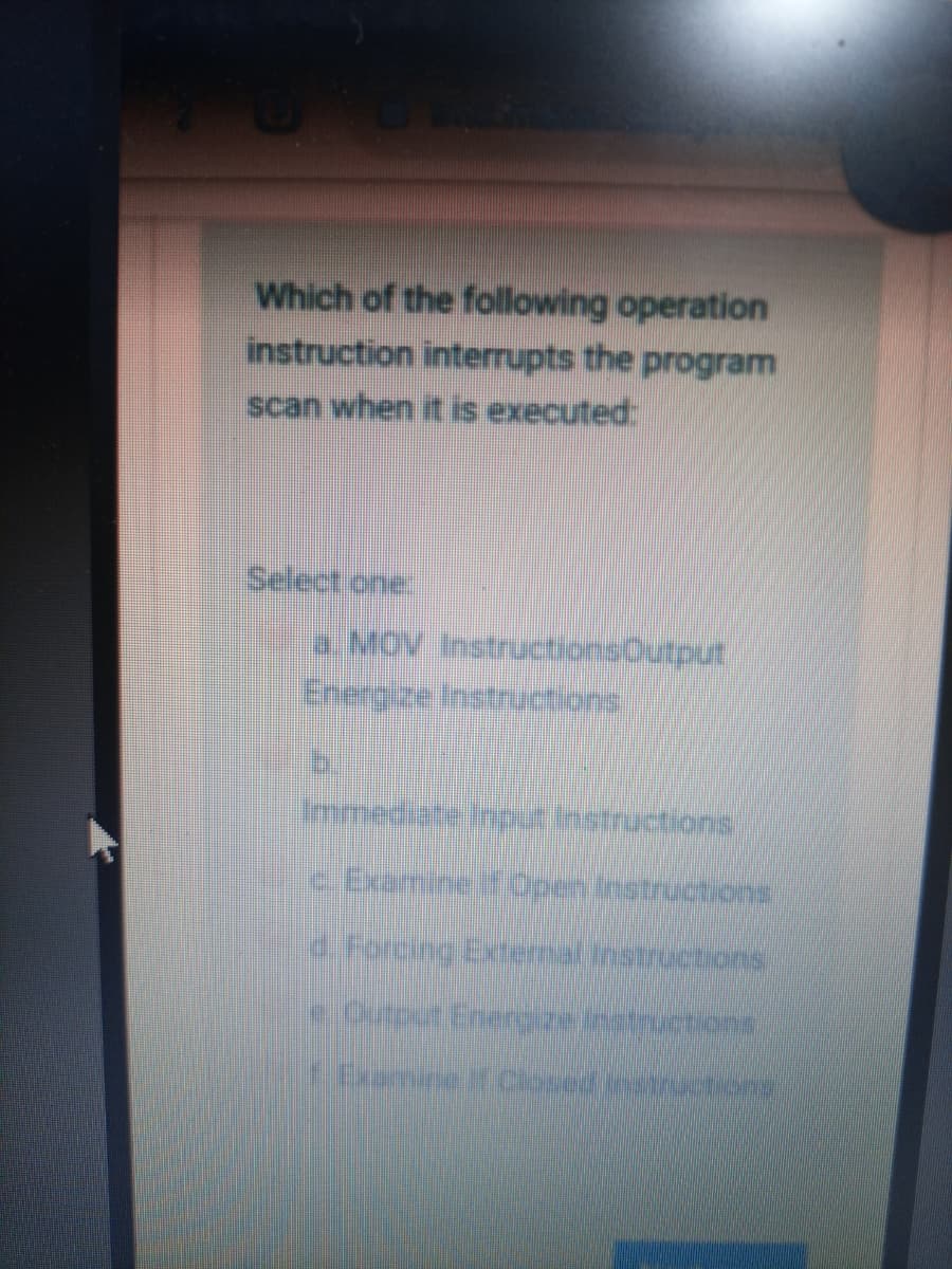 Which of the following operation
instruction interrupts the program
scan when it is executed:
Select one:
a MOV InstructionsOutput
Energize Instructions
mmediate Input instractiond
c Examine if Open Instrucuions
d.Forcine Extemal Instructionno
eOutoar Enerezetructions
Examine Closed estructions
