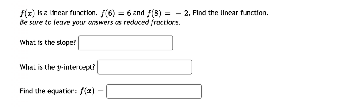 f(x) is a linear function. f(6) = 6 and f(8) =
Be sure to leave your answers as reduced fractions.
2, Find the linear function.
What is the slope?
What is the y-intercept?
Find the equation: f(x) :
