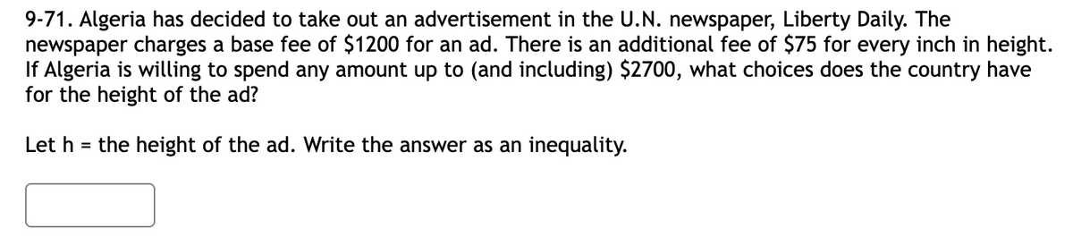 9-71. Algeria has decided to take out an advertisement in the U.N. newspaper, Liberty Daily. The
newspaper charges a base fee of $1200 for an ad. There is an additional fee of $75 for every inch in height.
If Algeria is willing to spend any amount up to (and including) $2700, what choices does the country have
for the height of the ad?
Let h = the height of the ad. Write the answer as an inequality.
%3D
