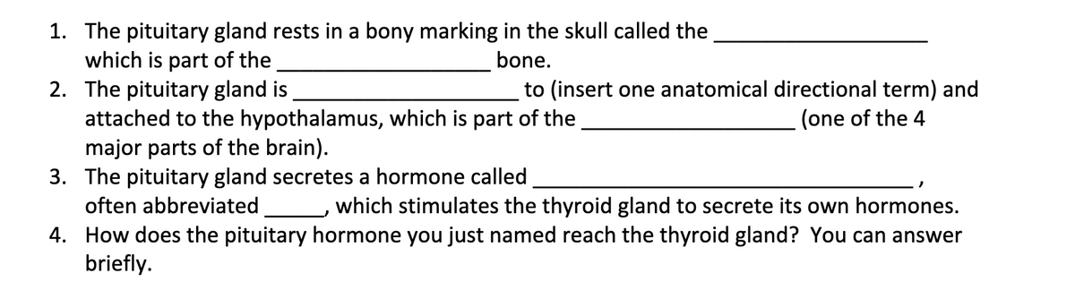 1. The pituitary gland rests in a bony marking in the skull called the
which is part of the
2. The pituitary gland is
attached to the hypothalamus, which is part of the
major parts of the brain).
3. The pituitary gland secretes a hormone called
bone.
to (insert one anatomical directional term) and
(one of the 4
often abbreviated
which stimulates the thyroid gland to secrete its own hormones.
4. How does the pituitary hormone you just named reach the thyroid gland? You can answer
briefly.
