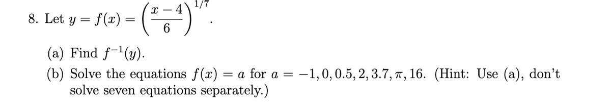 1/
y = f(x) = ()
8. Let
(a) Find f-'(y).
(b) Solve the equations f(x) = a for a =
solve seven equations separately.)
-1,0,0.5, 2, 3.7, ↑ , 16. (Hint: Use (a), don't
