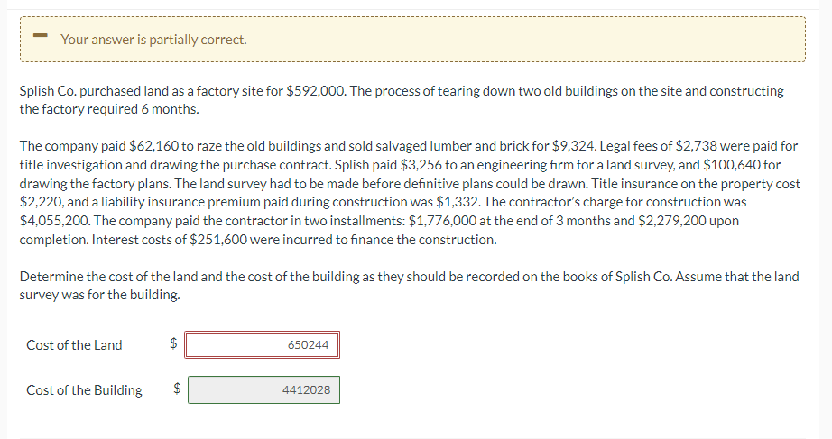 Your answer is partially correct.
Splish Co. purchased land as a factory site for $592,000. The process of tearing down two old buildings on the site and constructing
the factory required 6 months.
The company paid $62,160 to raze the old buildings and sold salvaged lumber and brick for $9,324. Legal fees of $2,738 were paid for
title investigation and drawing the purchase contract. Splish paid $3,256 to an engineering firm for a land survey, and $100,640 for
drawing the factory plans. The land survey had to be made before definitive plans could be drawn. Title insurance on the property cost
$2,220, and a liability insurance premium paid during construction was $1,332. The contractor's charge for construction was
$4,055,200. The company paid the contractor in two installments: $1,776,000 at the end of 3 months and $2,279,200 upon
completion. Interest costs of $251,600 were incurred to finance the construction.
Determine the cost of the land and the cost of the building as they should be recorded on the books of Splish Co. Assume that the land
survey was for the building.
Cost of the Land
Cost of the Building
$
LA
$
LA
650244
4412028