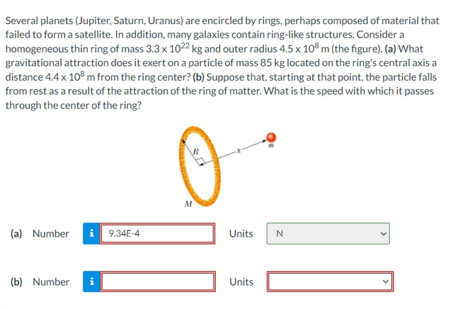 Several planets (Jupiter, Saturn, Uranus) are encircled by rings, perhaps composed of material that
failed to form a satellite. In addition, many galaxies contain ring-like structures. Consider a
homogeneous thin ring of mass 3.3 x 1022 kg and outer radius 4.5 x 108 m (the figure). (a) What
gravitational attraction does it exert on a particle of mass 85 kg located on the ring's central axis a
distance 4.4 x 108 m from the ring center? (b) Suppose that, starting at that point, the particle falls
from rest as a result of the attraction of the ring of matter. What is the speed with which it passes
through the center of the ring?
(a) Number i 9.34E-4
(b) Number i
M
Units
Units
M
N