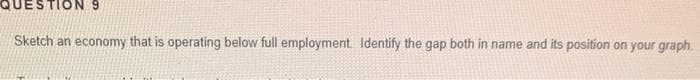 QUESTION 9
Sketch an economy that is operating below full employment. Identify the gap both in name and its position on your graph
