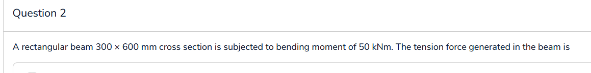 Question 2
A rectangular beam 300 x 600 mm cross section is subjected to bending moment of 50 kNm. The tension force generated in the beam is
