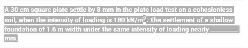 A 30 cm square plate settle by 8 mm in the plate load test on a cohesionless
soil, when the intensity of loading is 180 kN/m². The settlement of a shallow
foundation of 1.6 m width under the same intensity of loading nearly.
mm.