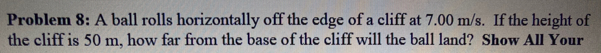 Problem 8: A ball rolls horizontally off the edge of a cliff at 7.00 m/s. If the height of
the cliff is 50 m, how far from the base of the cliff will the ball land? Show All Your