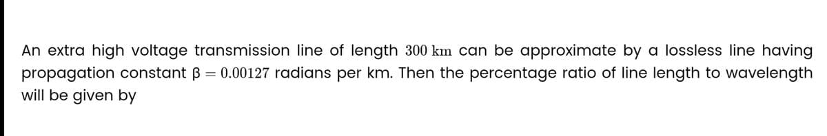 An extra high voltage transmission line of length 300 km can be approximate by a lossless line having
propagation constant 3 = 0.00127 radians per km. Then the percentage ratio of line length to wavelength
will be given by