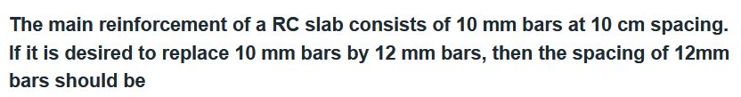 The main reinforcement
of a RC slab consists of 10 mm bars at 10 cm spacing.
If it is desired to replace 10 mm bars by 12 mm bars, then the spacing of 12mm
bars should be