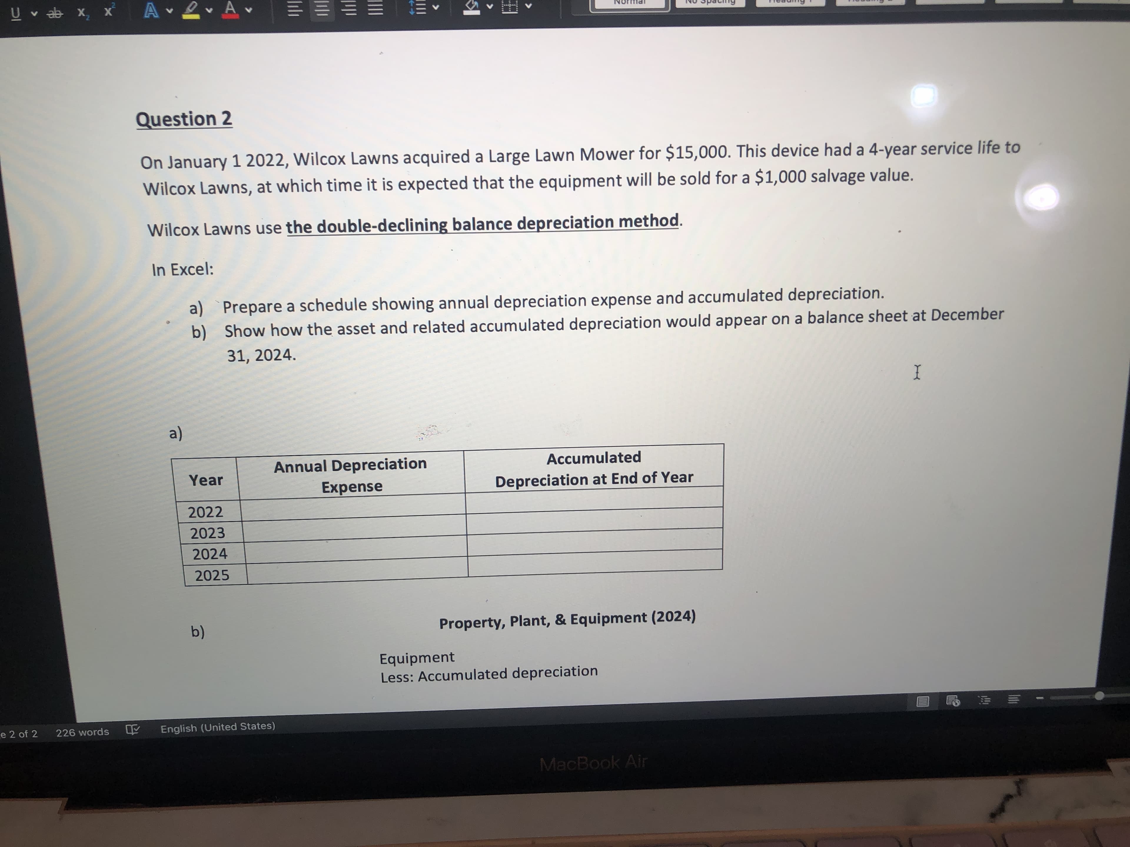 ### Depreciation of Lawn Mower using Double-Declining Balance Method

**Question 2**

On January 1, 2022, Wilcox Lawns acquired a Large Lawn Mower for $15,000. This device had a 4-year service life to Wilcox Lawns, at which time it is expected that the equipment will be sold for a $1,000 salvage value.

Wilcox Lawns uses the **double-declining balance depreciation method**.

**In Excel:**

a) Prepare a schedule showing annual depreciation expense and accumulated depreciation.
b) Show how the asset and related accumulated depreciation would appear on a balance sheet at December 31, 2024.

#### a) Depreciation Schedule

| Year | Annual Depreciation Expense | Accumulated Depreciation at End of Year |
|------|------------------------------|----------------------------------------|
| 2022 |                              |                                        |
| 2023 |                              |                                        |
| 2024 |                              |                                        |
| 2025 |                              |                                        |

#### b) Balance Sheet Representation as of December 31, 2024

**Property, Plant, & Equipment (2024)**

- **Equipment**
- Less: Accumulated depreciation

This method of depreciation is considered an accelerated depreciation method, which means that more depreciation expense is recognized in the early years of the asset's life, and less expense is recognized in the later years. It's particularly useful for assets that quickly lose their value or become obsolete.