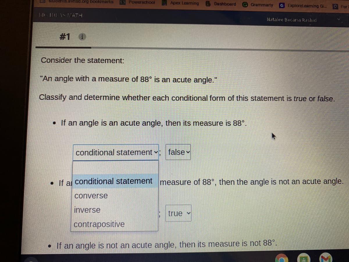 E SiuderIIS.avrisd.org bookmarks
E Powerschool
Apex Learning
Dashboard
Grammarly
G Explorelearming Gi..
For
LiG HEASVATH
Natalee Becaria Rashid
# 1
Consider the statement:
"An angle with a measure of 88° is an acute angle."
Classify and determine whether each conditional form of this statement is true or false.
• If an angle is an acute angle, then its measure is 88°.
conditional statement -
false v
• If al conditional statement measure of 88°, then the angle is not an acute angle.
converse
inverse
true v
contrapositive
• If an angle is not an acute angle, then its measure is not 88°.
