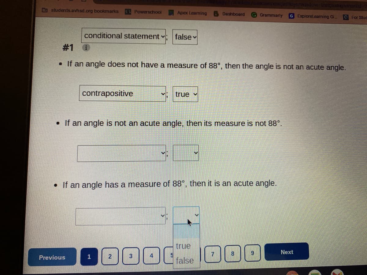 b students.avhsd.org bookmarks
Powerschool
Apex Leaming
6 Dashboard
Grammarly
G Explorelearning Gi..
For Stuc
conditional statement
false v
# 1
• If an angle does not have a measure of 88°, then the angle is not an acute angle.
contrapositive
true v
• If an angle is not an acute angle, then its measure is not 88°.
• If an angle has a measure of 88°, then it is an acute angle.
true
8.
Next
Previous
1
2
3
false
