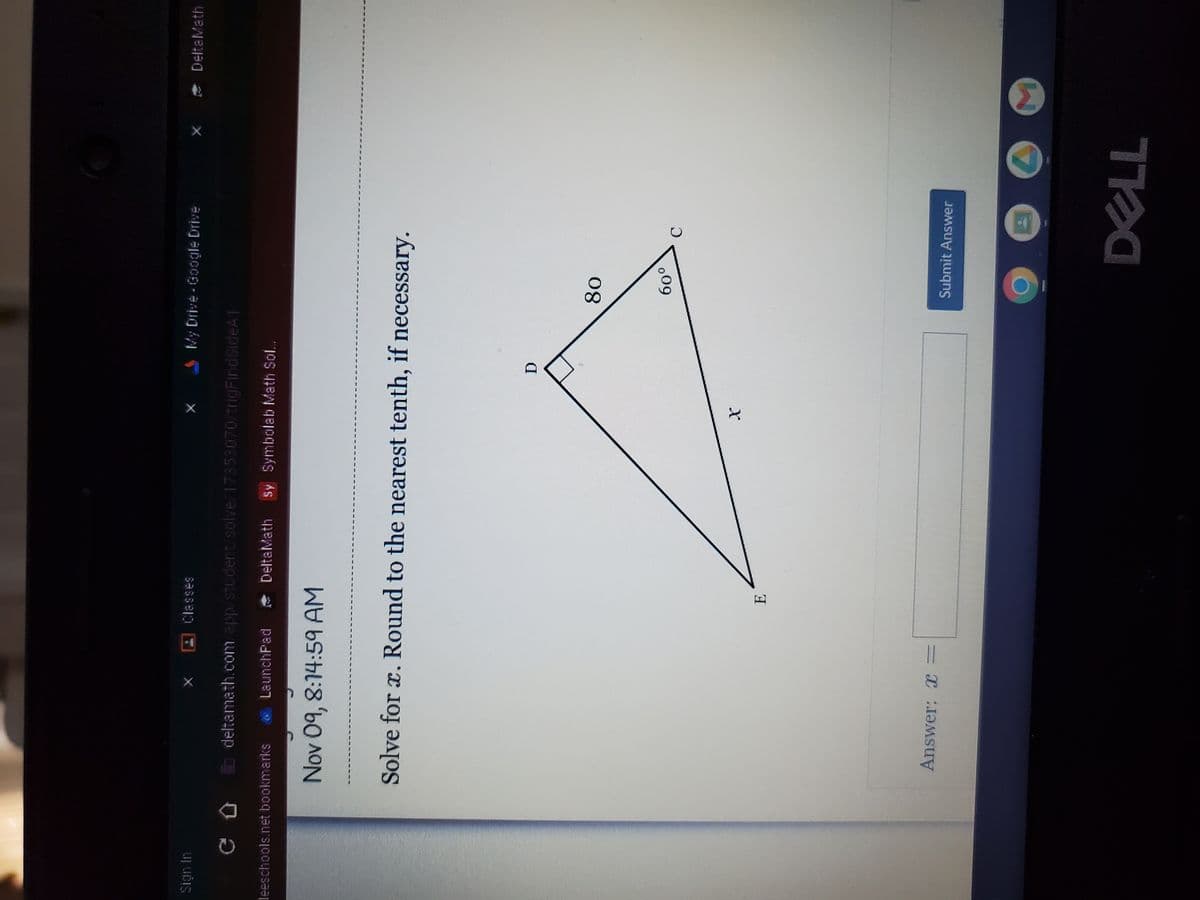 Sign In
t
leeschools.net bookmarks
LaunchPad
Classes
deltamath.com/app/student/solve/17353070/trigFindSideA1
Nov 09, 8:14:59 AM
Answer: x =
X
E
My Drive-Google Drive
Solve for x. Round to the nearest tenth, if necessary.
DeltaMath Sy Symbolab Math Sol...
D
80
60⁰
C
Submit Answer
DELL
M
DeltaMath