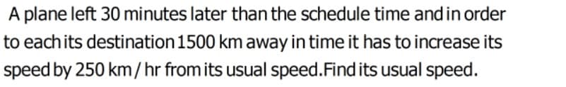 A plane left 30 minutes later than the schedule time and in order
to each its destination 1500 km away in time it has to increase its
speed by 250 km/hr from its usual speed.Find its usual speed.
