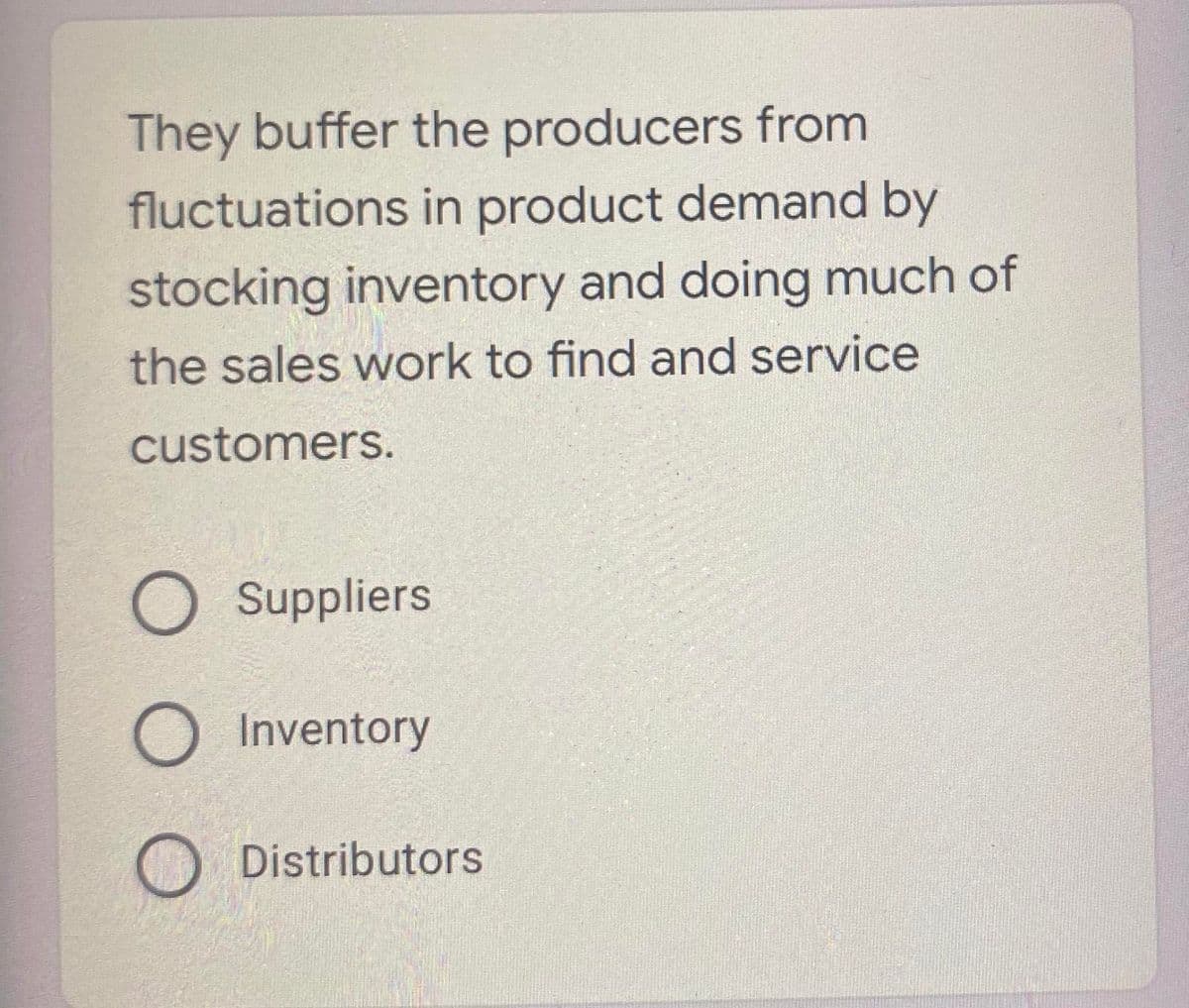 They buffer the producers from
fluctuations in product demand by
stocking inventory and doing much of
the sales work to find and service
customers.
O Suppliers
O Inventory
Distributors
