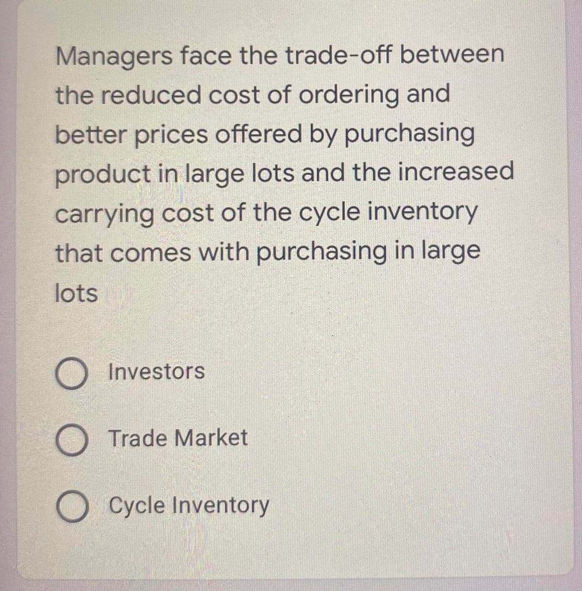 Managers face the trade-off between
the reduced cost of ordering and
better prices offered by purchasing
product in large lots and the increased
carrying cost of the cycle inventory
that comes with purchasing in large
lots
O Investors
O Trade Market
O Cycle Inventory
