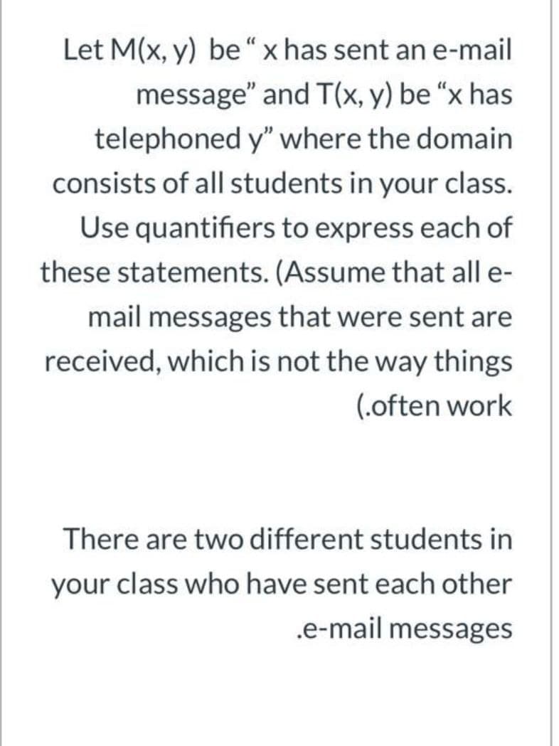 Let M(x, y) be“x has sent an e-mail
message" and T(x, y) be “x has
telephoned y" where the domain
consists of all students in your class.
Use quantifiers to express each of
these statements. (Assume that all e-
mail messages that were sent are
received, which is not the way things
(.often work
There are two different students in
your class who have sent each other
.e-mail messages
