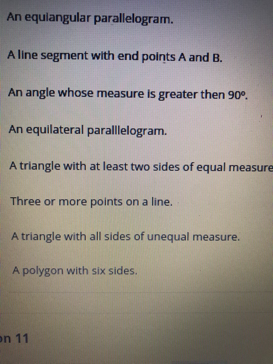 An equlangular parallelogram.
A line segment with end points A and B.
An angle whose measure is greater then 90°.
An equilateral paralllelogram.
A triangle with at least two sides of equal measure
Three or more points on a line.
A triangle with all sides of unequal measure.
A polygon with six sides.
on 11
