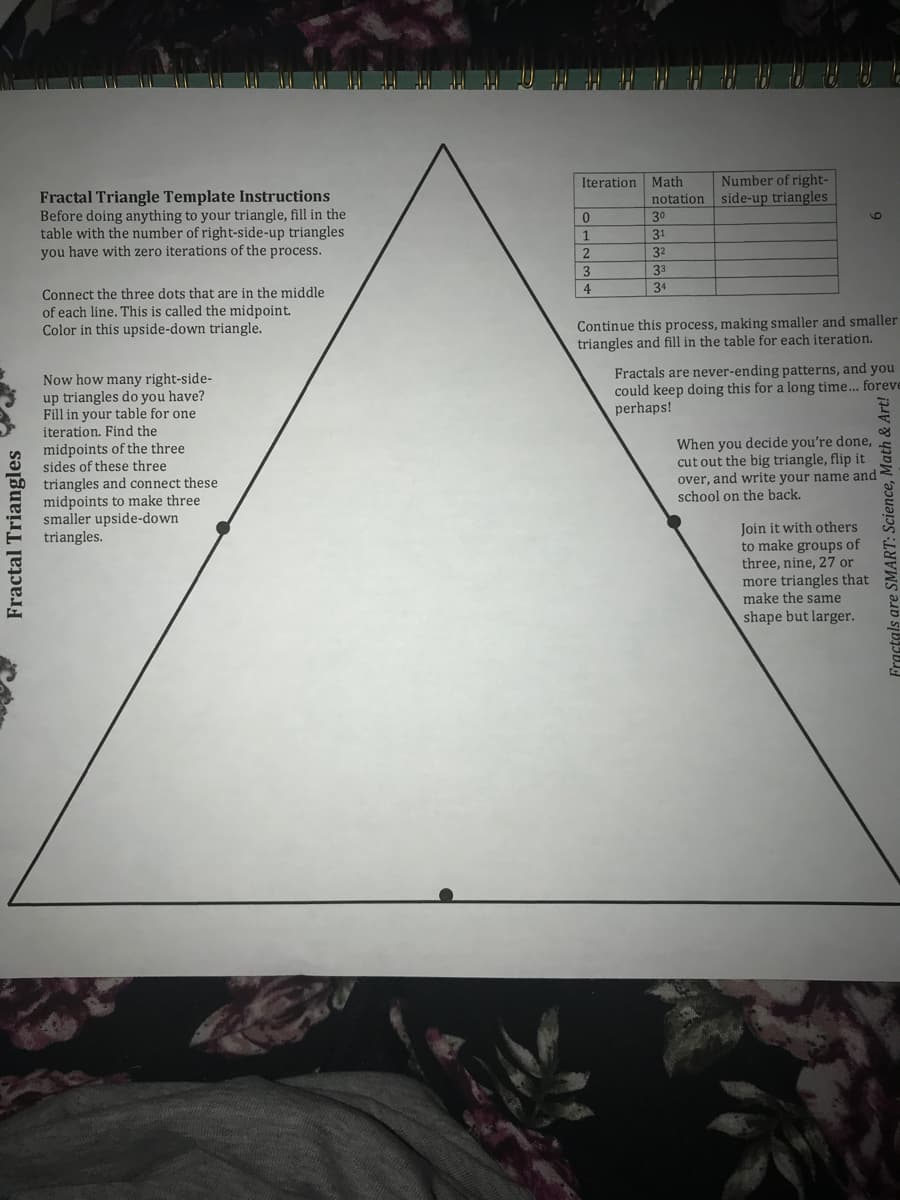 Number of right-
notation side-up triangles
Iteration Math
Fractal Triangle Template Instructions
Before doing anything to your triangle, fill in the
table with the number of right-side-up triangles
you have with zero iterations of the process.
30
1.
31
32
33
4
34
Connect the three dots that are in the middle
of each line. This is called the midpoint.
Color in this upside-down triangle.
Continue this process, making smaller and smaller
triangles and fill in the table for each iteration.
Now how many right-side-
up triangles do you have?
Fill in your table for one
iteration. Find the
Fractals are never-ending patterns, and you
could keep doing this for a long time... foreve
perhaps!
When you decide you're done,
cut out the big triangle, flip it
over, and write your name and
school on the back.
midpoints of the three
sides of these three
triangles and connect these
midpoints to make three
smaller upside-down
triangles.
Join it with others
to make groups of
three, nine, 27 or
more triangles that
make the same
shape but larger.
Fractal Triangles
Fractals are SMART: Science, Math & Art!
