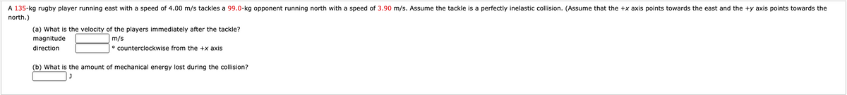 A 135-kg rugby player running east with a speed of 4.00 m/s tackles a 99.0-kg opponent running north with a speed of 3.90 m/s. Assume the tackle is a perfectly inelastic collision. (Assume that the +x axis points towards the east and the +y axis points towards the
north.)
(a) What is the velocity of the players immediately after the tackle?
magnitude
m/s
direction
° counterclockwise from the +x axis
(b) What is the amount of mechanical energy lost during the collision?
