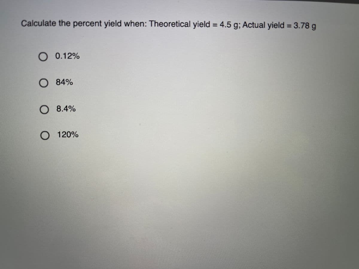 Calculate the percent yield when: Theoretical yield = 4.5 g; Actual yield = 3.78 g
%3D
O 0.12%
O 84%
O 8.4%
O 120%
