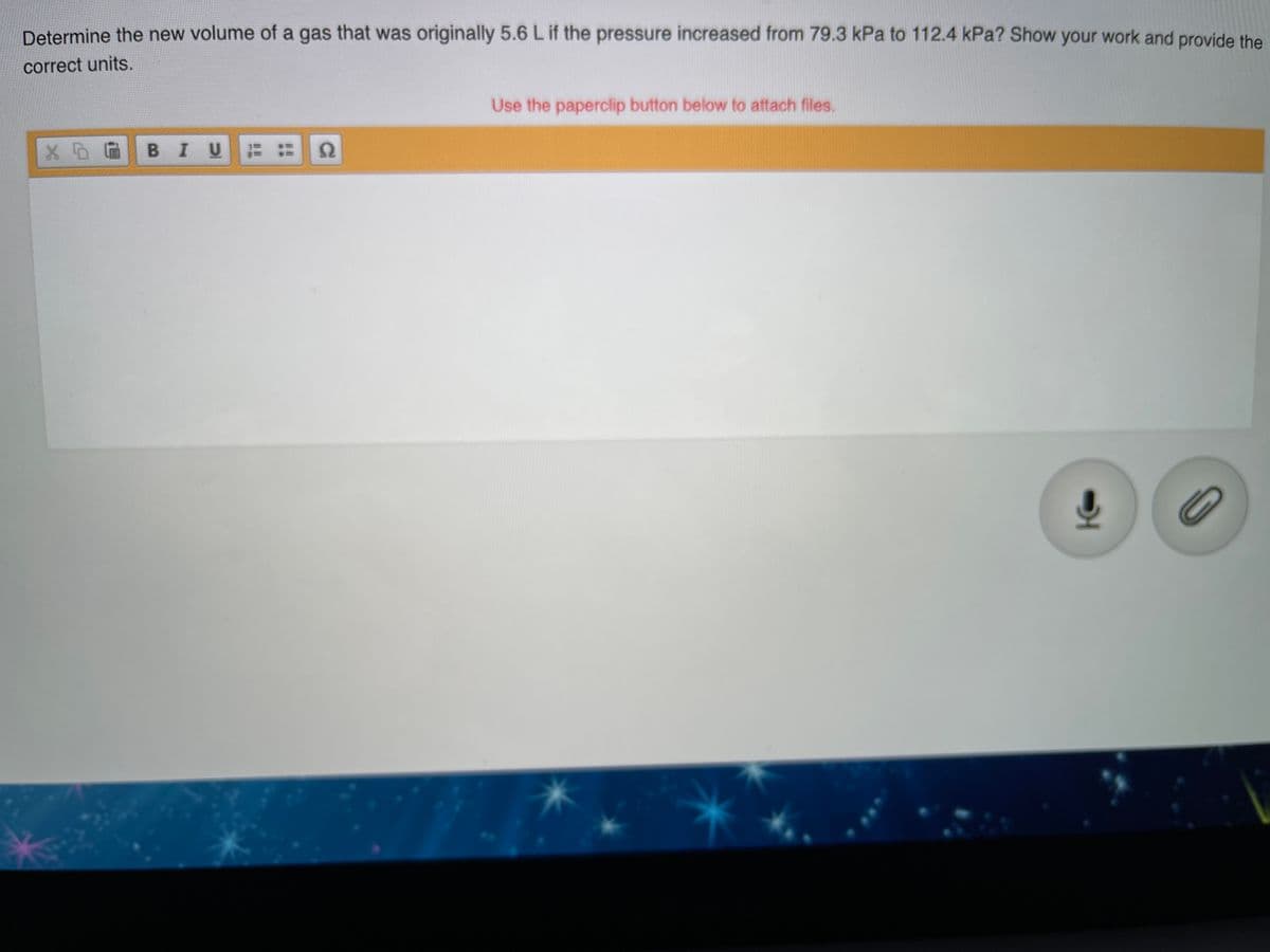 Determine the new volume of a gas that was originally 5.6 Lif the pressure increased from 79.3 kPa to 112.4 kPa? Show your work and provide the
correct units.
Use the paperclip button below to attach files.
BIU :
