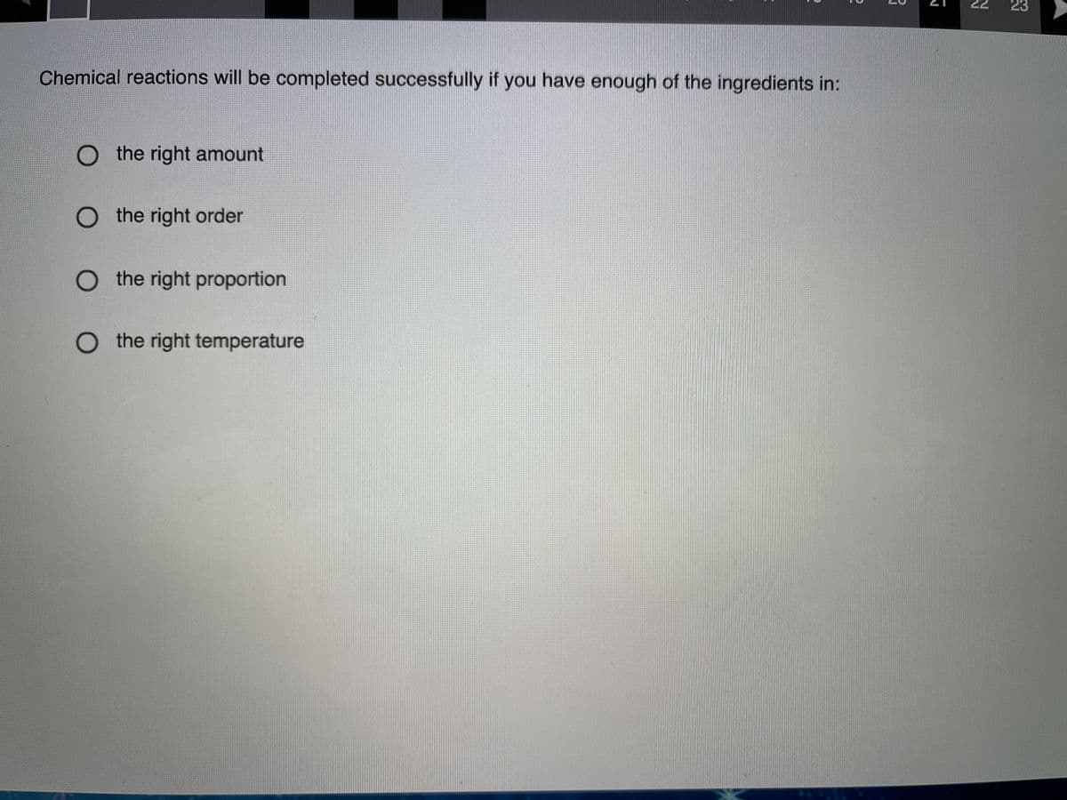 22
Chemical reactions will be completed successfully if you have enough of the ingredients in:
O the right amount
O the right order
O the right proportion
O the right temperature
23
