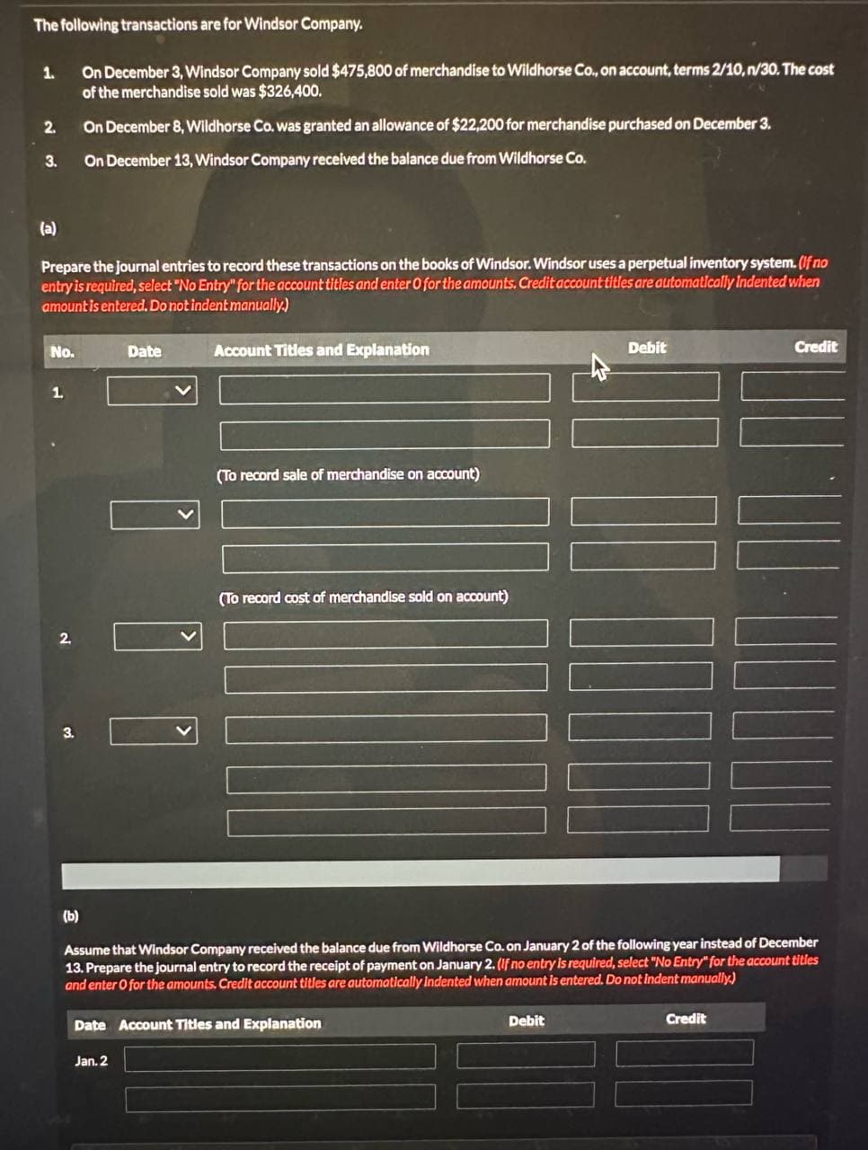 The following transactions are for Windsor Company.
1.
On December 3, Windsor Company sold $475,800 of merchandise to Wildhorse Co., on account, terms 2/10, n/30. The cost
of the merchandise sold was $326,400.
2.
On December 8, Wildhorse Co. was granted an allowance of $22,200 for merchandise purchased on December 3.
3.
On December 13, Windsor Company received the balance due from Wildhorse Co.
(a)
Prepare the journal entries to record these transactions on the books of Windsor. Windsor uses a perpetual inventory system. (If no
entry is required, select "No Entry" for the account titles and enter O for the amounts. Credit account titles are automatically indented when
amount is entered. Do not indent manually)
No.
Date
1
く
Account Titles and Explanation
(To record sale of merchandise on account)
2.
(To record cost of merchandise sold on account)
3.
く
Debit
Credit
(b)
Assume that Windsor Company received the balance due from Wildhorse Co. on January 2 of the following year instead of December
13. Prepare the journal entry to record the receipt of payment on January 2. (If no entry is required, select "No Entry" for the account titles
and enter O for the amounts. Credit account titles are automatically Indented when amount is entered. Do not indent manually.)
Date Account Titles and Explanation
Jan. 2
Debit
Credit