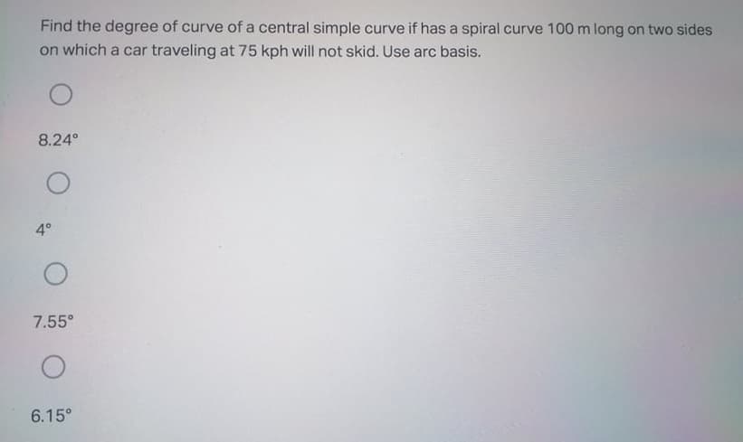 Find the degree of curve of a central simple curve if has a spiral curve 100 m long on two sides
on which a car traveling at 75 kph will not skid. Use arc basis.
8.24°
4°
7.55°
6.15°
