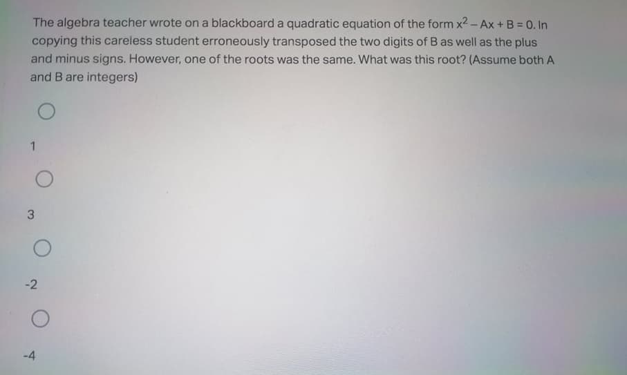 The algebra teacher wrote on a blackboard a quadratic equation of the form x2 - Ax + B = 0. In
copying this careless student erroneously transposed the two digits of B as well as the plus
and minus signs. However, one of the roots was the same. What was this root? (Assume both A
and B are integers)
3
-2
-4
