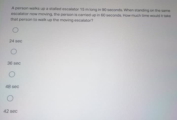 A person walks up a stalled escalator 15 m long in 90 seconds. When standing on the same
escalator now moving, the person is carried up in 60 seconds. How much time would it take
that person to walk up the moving escalator?
24 sec
36 sec
48 sec
42 sec
