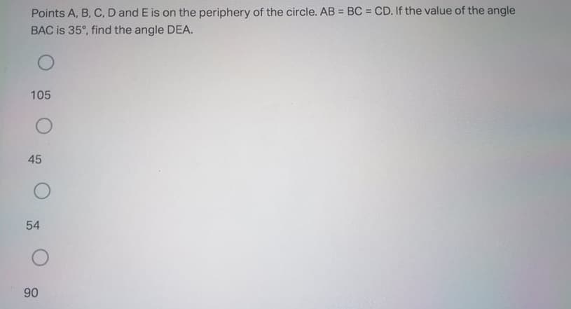 Points A, B, C, D and E is on the periphery of the circle. AB = BC = CD. If the value of the angle
%3D
BAC is 35°, find the angle DEA.
105
45
54
90
