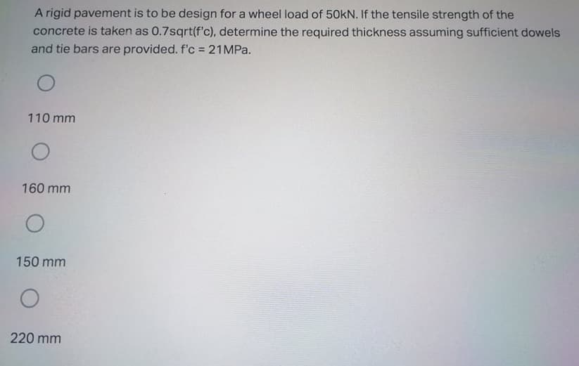 A rigid pavement is to be design for a wheel load of 50KN. If the tensile strength of the
concrete is taken as 0.7sqrt(f'c), determine the required thickness assuming sufficient dowels
and tie bars are provided. f'c = 21MPA.
110 mm
160 mm
150 mm
220 mm
