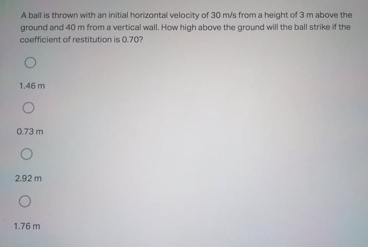 A ball is thrown with an initial horizontal velocity of 30 m/s from a height of 3 m above the
ground and 40 m from a vertical wall. How high above the ground will the ball strike if the
coefficient of restitution is 0.70?
1.46 m
0.73 m
2.92 m
1.76 m
