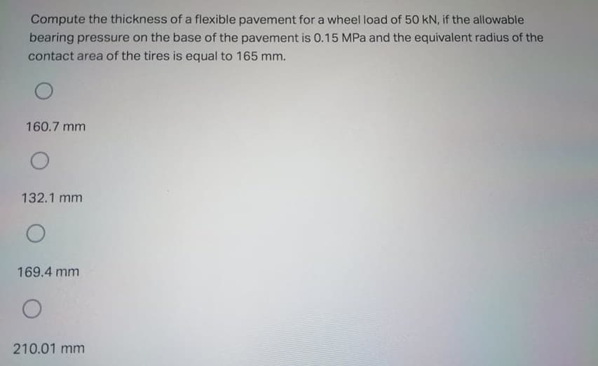 Compute the thickness of a flexible pavement for a wheel load of 50 kN, if the allowable
bearing pressure on the base of the pavement is 0.15 MPa and the equivalent radius of the
contact area of the tires is equal to 165 mm.
160.7 mm
132.1 mm
169.4 mm
210.01 mm
