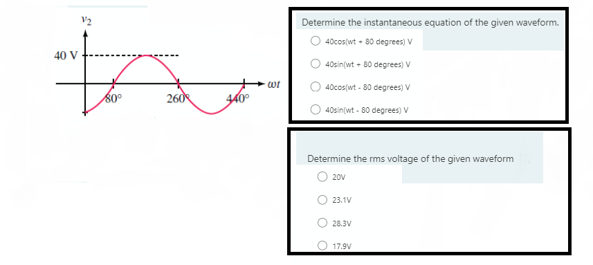 V2
Determine the instantaneous equation of the given waveform.
40cos(wt + 80 degrees) V
40 V
40sin(wt + 80 degrees) V
wt
40cos(wt - 80 degrees) V
80°
260
440°
40sin(wt - 80 degrees) V
Determine the rms voltage of the given waveform
20V
23.1V
28.3V
O 17.9V
