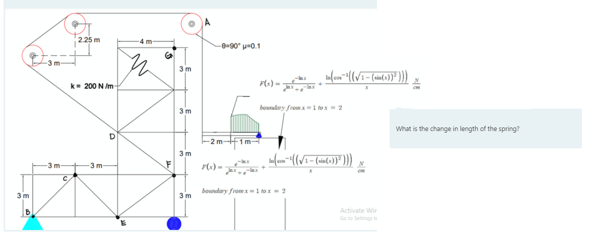 A
2.25 m
-4 m
-e=90° µ=0.1
3m
3 m
k= 200 N /m
F(x) =
N
xur_° + xu°
boundary from x =1 to x = 2
3 m
What is the change in length of the spring?
-2m-F1 m-
3 m
3 m
3 m-
F(x) =
Inx
cm
boundary from x =1 to x = 2
3 m
3 m
Activate Wir
Go to Settings te
B
